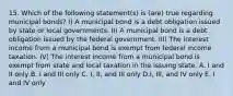 15. Which of the following statement(s) is (are) true regarding municipal bonds? I) A municipal bond is a debt obligation issued by state or local governments. II) A municipal bond is a debt obligation issued by the federal government. III) The interest income from a municipal bond is exempt from federal income taxation. IV) The interest income from a municipal bond is exempt from state and local taxation in the issuing state. A. I and II only B. I and III only C. I, II, and III only D.I, III, and IV only E. I and IV only