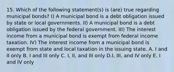 15. Which of the following statement(s) is (are) true regarding municipal bonds? I) A municipal bond is a debt obligation issued by state or local governments. II) A municipal bond is a debt obligation issued by the federal government. III) The interest income from a municipal bond is exempt from federal income taxation. IV) The interest income from a municipal bond is exempt from state and local taxation in the issuing state. A. I and II only B. I and III only C. I, II, and III only D.I, III, and IV only E. I and IV only