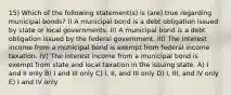 15) Which of the following statement(s) is (are) true regarding municipal bonds? I) A municipal bond is a debt obligation issued by state or local governments. II) A municipal bond is a debt obligation issued by the federal government. III) The interest income from a municipal bond is exempt from federal income taxation. IV) The interest income from a municipal bond is exempt from state and local taxation in the issuing state. A) I and II only B) I and III only C) I, II, and III only D) I, III, and IV only E) I and IV only