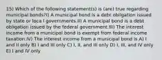 15) Which of the following statement(s) is (are) true regarding municipal bonds?I) A municipal bond is a debt obligation issued by state or loca l governments.II) A municipal bond is a debt obligation issued by the federal government.III) The interest income from a municipal bond is exempt from federal income taxation.IV) The interest income from a municipal bond is A) I and II only B) I and III only C) I, II, and III only D) I, III, and IV only E) I and IV only