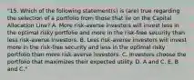 "15. Which of the following statement(s) is (are) true regarding the selection of a portfolio from those that lie on the Capital Allocation Line? A. More risk-averse investors will invest less in the optimal risky portfolio and more in the risk-free security than less risk-averse investors. B. Less risk-averse investors will invest more in the risk-free security and less in the optimal risky portfolio than more risk-averse investors. C. Investors choose the portfolio that maximizes their expected utility. D. A and C. E. B and C."