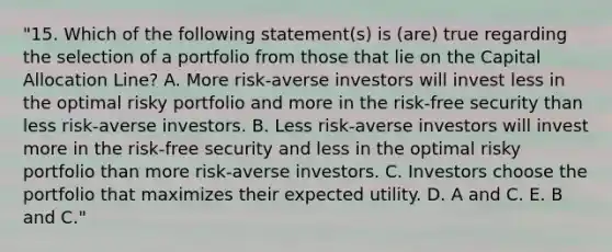 "15. Which of the following statement(s) is (are) true regarding the selection of a portfolio from those that lie on the Capital Allocation Line? A. More risk-averse investors will invest less in the optimal risky portfolio and more in the risk-free security than less risk-averse investors. B. Less risk-averse investors will invest more in the risk-free security and less in the optimal risky portfolio than more risk-averse investors. C. Investors choose the portfolio that maximizes their expected utility. D. A and C. E. B and C."