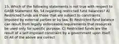 15. Which of the following statements is not true with respect to GASB Statement No. 54 regarding restricted fund balances? A) Restricted funds are those that are subject to constraints imposed by external parties or by law. B) Restricted fund balance can result from legally enforceable requirements that resources be used only for specific purpose. C) Restricted funds are the result of a self-imposed constraint by a government upon itself. D) All of the above are correct