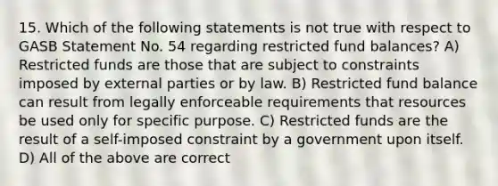 15. Which of the following statements is not true with respect to GASB Statement No. 54 regarding restricted fund balances? A) Restricted funds are those that are subject to constraints imposed by external parties or by law. B) Restricted fund balance can result from legally enforceable requirements that resources be used only for specific purpose. C) Restricted funds are the result of a self-imposed constraint by a government upon itself. D) All of the above are correct