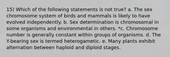 15) Which of the following statements is not true? a. The sex chromosome system of birds and mammals is likely to have evolved independently. b. Sex determination is chromosomal in some organisms and environmental in others. *c. Chromosome number is generally constant within groups of organisms. d. The Y-bearing sex is termed heterogametic. e. Many plants exhibit alternation between haploid and diploid stages.