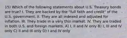 15) Which of the following statements about U.S. Treasury bonds are true? I. They are backed by the "full faith and credit" of the U.S. government. II. They are all indexed and adjusted for inflation. III. They trade in a very thin market. IV. They are traded in both U.S. and foreign markets. A) I, II and IV only B) I, III and IV only C) II and III only D) I and IV only