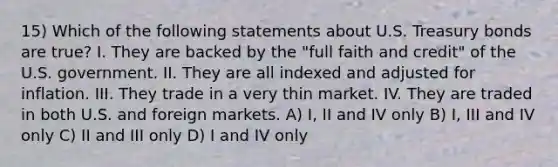 15) Which of the following statements about U.S. Treasury bonds are true? I. They are backed by the "full faith and credit" of the U.S. government. II. They are all indexed and adjusted for inflation. III. They trade in a very thin market. IV. They are traded in both U.S. and foreign markets. A) I, II and IV only B) I, III and IV only C) II and III only D) I and IV only