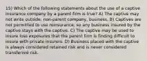 15) Which of the following statements about the use of a captive insurance company by a parent firm is true? A) The captive may not write outside, non-parent company, business. B) Captives are not permitted to use reinsurance, so any business insured by the captive stays with the captive. C) The captive may be used to insure loss exposures that the parent firm is finding difficult to insure with private insurers. D) Business placed with the captive is always considered retained risk and is never considered transferred risk.