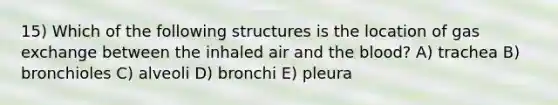 15) Which of the following structures is the location of <a href='https://www.questionai.com/knowledge/kU8LNOksTA-gas-exchange' class='anchor-knowledge'>gas exchange</a> between the inhaled air and <a href='https://www.questionai.com/knowledge/k7oXMfj7lk-the-blood' class='anchor-knowledge'>the blood</a>? A) trachea B) bronchioles C) alveoli D) bronchi E) pleura