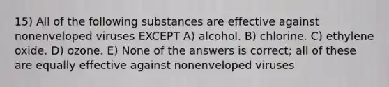 15) All of the following substances are effective against nonenveloped viruses EXCEPT A) alcohol. B) chlorine. C) ethylene oxide. D) ozone. E) None of the answers is correct; all of these are equally effective against nonenveloped viruses