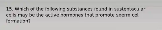 15. Which of the following substances found in sustentacular cells may be the active hormones that promote sperm cell formation?