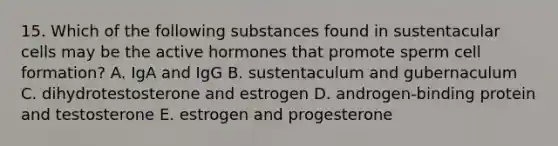 15. Which of the following substances found in sustentacular cells may be the active hormones that promote sperm cell formation? A. IgA and IgG B. sustentaculum and gubernaculum C. dihydrotestosterone and estrogen D. androgen-binding protein and testosterone E. estrogen and progesterone