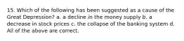 15. Which of the following has been suggested as a cause of the Great Depression? a. a decline in the money supply b. a decrease in stock prices c. the collapse of the banking system d. All of the above are correct.