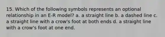 15. Which of the following symbols represents an optional relationship in an E-R model? a. a straight line b. a dashed line c. a straight line with a crow's foot at both ends d. a straight line with a crow's foot at one end.