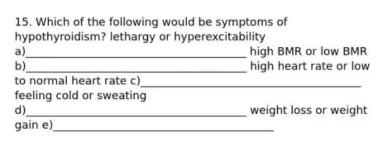 15. Which of the following would be symptoms of hypothyroidism? lethargy or hyperexcitability a)________________________________________ high BMR or low BMR b)________________________________________ high heart rate or low to normal heart rate c)________________________________________ feeling cold or sweating d)________________________________________ weight loss or weight gain e)________________________________________