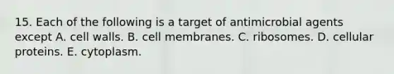 15. Each of the following is a target of antimicrobial agents except A. cell walls. B. cell membranes. C. ribosomes. D. cellular proteins. E. cytoplasm.