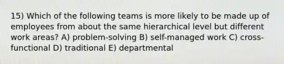 15) Which of the following teams is more likely to be made up of employees from about the same hierarchical level but different work areas? A) problem-solving B) self-managed work C) cross-functional D) traditional E) departmental