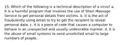 15. Which of the following is a technical description of a virus? a. It is a harmful program that involves the use of Short Message Service to get personal details from victims. b. It is the act of fraudulently using email to try to get the recipient to reveal personal data. c. It is a piece of code that causes a computer to behave in an unexpected and usually undesirable manner. d. It is the abuse of email systems to send unsolicited email to large numbers of people.