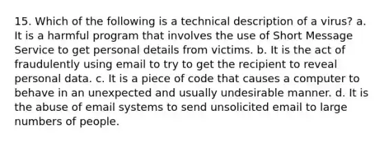 15. Which of the following is a technical description of a virus? a. It is a harmful program that involves the use of Short Message Service to get personal details from victims. b. It is the act of fraudulently using email to try to get the recipient to reveal personal data. c. It is a piece of code that causes a computer to behave in an unexpected and usually undesirable manner. d. It is the abuse of email systems to send unsolicited email to large numbers of people.