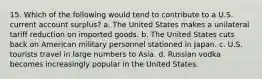 15. Which of the following would tend to contribute to a U.S. current account surplus? a. The United States makes a unilateral tariff reduction on imported goods. b. The United States cuts back on American military personnel stationed in Japan. c. U.S. tourists travel in large numbers to Asia. d. Russian vodka becomes increasingly popular in the United States.