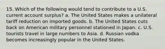 15. Which of the following would tend to contribute to a U.S. current account surplus? a. The United States makes a unilateral tariff reduction on imported goods. b. The United States cuts back on American military personnel stationed in Japan. c. U.S. tourists travel in large numbers to Asia. d. Russian vodka becomes increasingly popular in the United States.