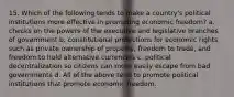 15. Which of the following tends to make a country's political institutions more effective in promoting economic freedom? a. checks on the powers of the executive and legislative branches of government b. constitutional protections for economic rights such as private ownership of property, freedom to trade, and freedom to hold alternative currencies c. political decentralization so citizens can more easily escape from bad governments d. All of the above tend to promote political institutions that promote economic freedom.