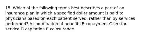 15. Which of the following terms best describes a part of an insurance plan in which a specified dollar amount is paid to physicians based on each patient served, rather than by services performed? A.coordination of benefits B.copayment C.fee-for-service D.capitation E.coinsurance