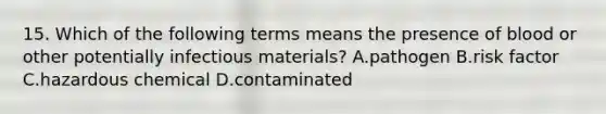 15. Which of the following terms means the presence of blood or other potentially infectious materials? A.pathogen B.risk factor C.hazardous chemical D.contaminated