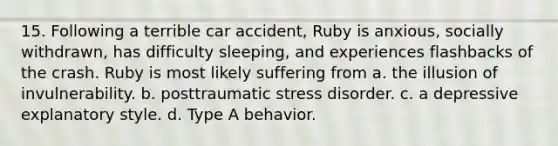 15. Following a terrible car accident, Ruby is anxious, socially withdrawn, has difficulty sleeping, and experiences flashbacks of the crash. Ruby is most likely suffering from a. the illusion of invulnerability. b. posttraumatic stress disorder. c. a depressive explanatory style. d. Type A behavior.