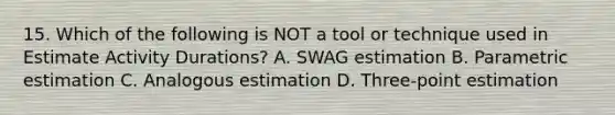 15. Which of the following is NOT a tool or technique used in Estimate Activity Durations? A. SWAG estimation B. Parametric estimation C. Analogous estimation D. Three-point estimation