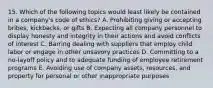 15. Which of the following topics would least likely be contained in a company's code of ethics? A. Prohibiting giving or accepting bribes, kickbacks, or gifts B. Expecting all company personnel to display honesty and integrity in their actions and avoid conflicts of interest C. Barring dealing with suppliers that employ child labor or engage in other unsavory practices D. Committing to a no-layoff policy and to adequate funding of employee retirement programs E. Avoiding use of company assets, resources, and property for personal or other inappropriate purposes