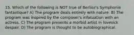 15. Which of the following is NOT true of Berlioz's Symphonie fantastique? A) The program deals entirely with nature. B) The program was inspired by the composer's infatuation with an actress. C) The program presents a morbid artist in lovesick despair. D) The program is thought to be autobiographical.