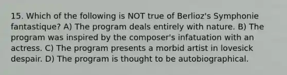 15. Which of the following is NOT true of Berlioz's Symphonie fantastique? A) The program deals entirely with nature. B) The program was inspired by the composer's infatuation with an actress. C) The program presents a morbid artist in lovesick despair. D) The program is thought to be autobiographical.