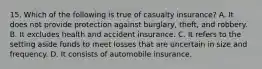 15. Which of the following is true of casualty insurance? A. It does not provide protection against burglary, theft, and robbery. B. It excludes health and accident insurance. C. It refers to the setting aside funds to meet losses that are uncertain in size and frequency. D. It consists of automobile insurance.