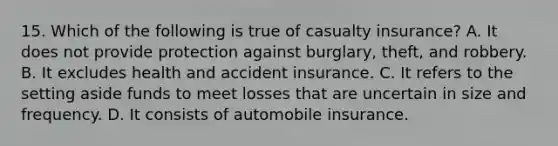 15. Which of the following is true of casualty insurance? A. It does not provide protection against burglary, theft, and robbery. B. It excludes health and accident insurance. C. It refers to the setting aside funds to meet losses that are uncertain in size and frequency. D. It consists of automobile insurance.