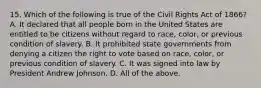 15. Which of the following is true of the Civil Rights Act of 1866? A. It declared that all people born in the United States are entitled to be citizens without regard to race, color, or previous condition of slavery. B. It prohibited state governments from denying a citizen the right to vote based on race, color, or previous condition of slavery. C. It was signed into law by President Andrew Johnson. D. All of the above.