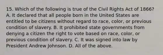 15. Which of the following is true of the Civil Rights Act of 1866? A. It declared that all people born in the United States are entitled to be citizens without regard to race, color, or previous condition of slavery. B. It prohibited state governments from denying a citizen the right to vote based on race, color, or previous condition of slavery. C. It was signed into law by President Andrew Johnson. D. All of the above.