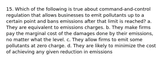 15. Which of the following is true about command-and-control regulation that allows businesses to emit pollutants up to a certain point and bans emissions after that limit is reached? a. They are equivalent to emissions charges. b. They make firms pay the marginal cost of the damages done by their emissions, no matter what the level. c. They allow firms to emit some pollutants at zero charge. d. They are likely to minimize the cost of achieving any given reduction in emissions