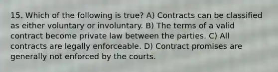 15. Which of the following is true? A) Contracts can be classified as either voluntary or involuntary. B) The terms of a valid contract become private law between the parties. C) All contracts are legally enforceable. D) Contract promises are generally not enforced by the courts.