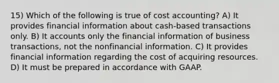 15) Which of the following is true of cost accounting? A) It provides financial information about cash-based transactions only. B) I<a href='https://www.questionai.com/knowledge/k7x83BRk9p-t-accounts' class='anchor-knowledge'>t accounts</a> only the financial information of business transactions, not the nonfinancial information. C) It provides financial information regarding the cost of acquiring resources. D) It must be prepared in accordance with GAAP.