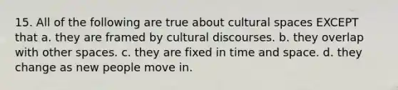 15. All of the following are true about cultural spaces EXCEPT that a. they are framed by cultural discourses. b. they overlap with other spaces. c. they are fixed in time and space. d. they change as new people move in.