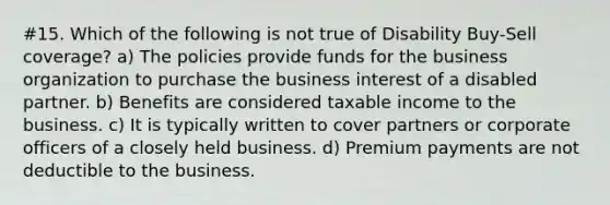 #15. Which of the following is not true of Disability Buy-Sell coverage? a) The policies provide funds for the business organization to purchase the business interest of a disabled partner. b) Benefits are considered taxable income to the business. c) It is typically written to cover partners or corporate officers of a closely held business. d) Premium payments are not deductible to the business.