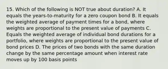 15. Which of the following is NOT true about duration? A. It equals the years-to-maturity for a zero coupon bond B. It equals the weighted average of payment times for a bond, where weights are proportional to the present value of payments C. Equals the weighted average of individual bond durations for a portfolio, where weights are proportional to the present value of bond prices D. The prices of two bonds with the same duration change by the same percentage amount when interest rate moves up by 100 basis points