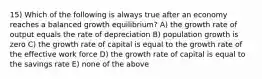 15) Which of the following is always true after an economy reaches a balanced growth equilibrium? A) the growth rate of output equals the rate of depreciation B) population growth is zero C) the growth rate of capital is equal to the growth rate of the effective work force D) the growth rate of capital is equal to the savings rate E) none of the above