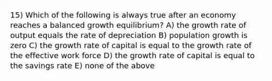 15) Which of the following is always true after an economy reaches a balanced growth equilibrium? A) the growth rate of output equals the rate of depreciation B) population growth is zero C) the growth rate of capital is equal to the growth rate of the effective work force D) the growth rate of capital is equal to the savings rate E) none of the above