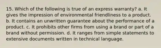 15. Which of the following is true of an express warranty? a. It gives the impression of environmental friendliness to a product. b. It contains an unwritten guarantee about the performance of a product. c. It prohibits other firms from using a brand or part of a brand without permission. d. It ranges from simple statements to extensive documents written in technical language.