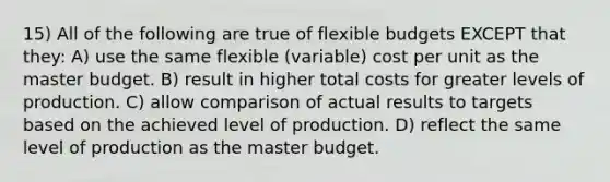 15) All of the following are true of flexible budgets EXCEPT that they: A) use the same flexible (variable) cost per unit as the master budget. B) result in higher total costs for greater levels of production. C) allow comparison of actual results to targets based on the achieved level of production. D) reflect the same level of production as the master budget.