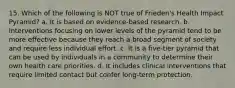 15. Which of the following is NOT true of Frieden's Health Impact Pyramid? a. It is based on evidence-based research. b. Interventions focusing on lower levels of the pyramid tend to be more effective because they reach a broad segment of society and require less individual effort. c. It is a five-tier pyramid that can be used by individuals in a community to determine their own health care priorities. d. It includes clinical interventions that require limited contact but confer long-term protection.