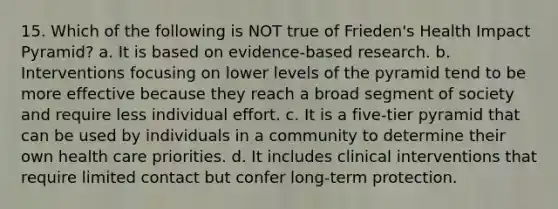 15. Which of the following is NOT true of Frieden's Health Impact Pyramid? a. It is based on evidence-based research. b. Interventions focusing on lower levels of the pyramid tend to be more effective because they reach a broad segment of society and require less individual effort. c. It is a five-tier pyramid that can be used by individuals in a community to determine their own health care priorities. d. It includes clinical interventions that require limited contact but confer long-term protection.