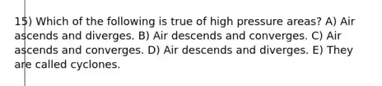 15) Which of the following is true of high pressure areas? A) Air ascends and diverges. B) Air descends and converges. C) Air ascends and converges. D) Air descends and diverges. E) They are called cyclones.